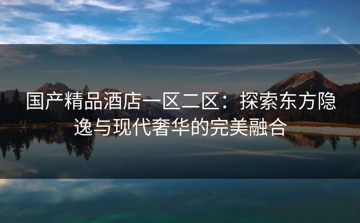 国产精品酒店一区二区：探索东方隐逸与现代奢华的完美融合