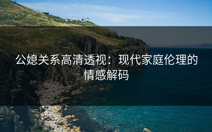公媳关系高清透视：现代家庭伦理的情感解码