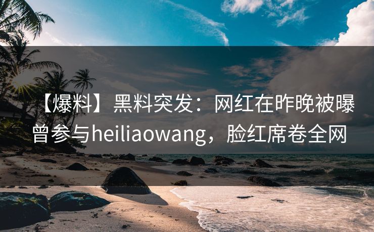 【爆料】黑料突发：网红在昨晚被曝曾参与heiliaowang，脸红席卷全网