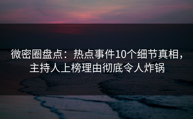 微密圈盘点：热点事件10个细节真相，主持人上榜理由彻底令人炸锅