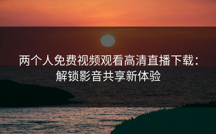 两个人免费视频观看高清直播下载：解锁影音共享新体验