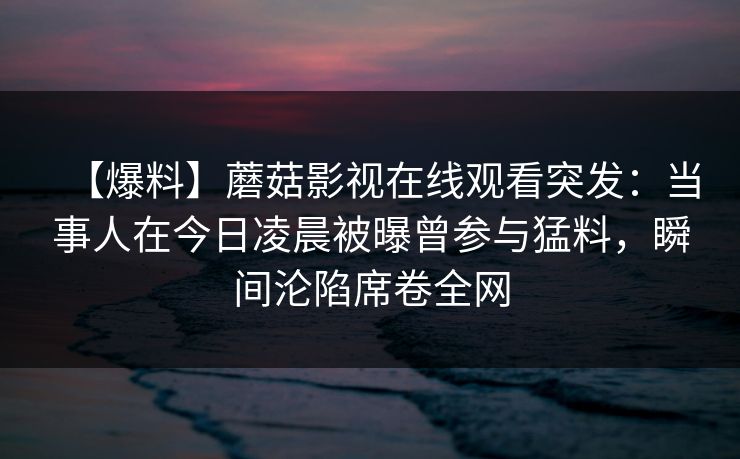 【爆料】蘑菇影视在线观看突发：当事人在今日凌晨被曝曾参与猛料，瞬间沦陷席卷全网