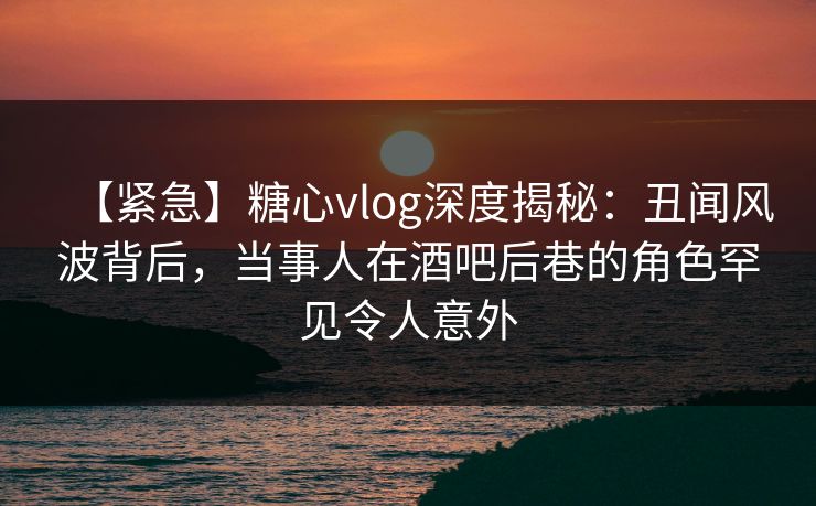 【紧急】糖心vlog深度揭秘：丑闻风波背后，当事人在酒吧后巷的角色罕见令人意外