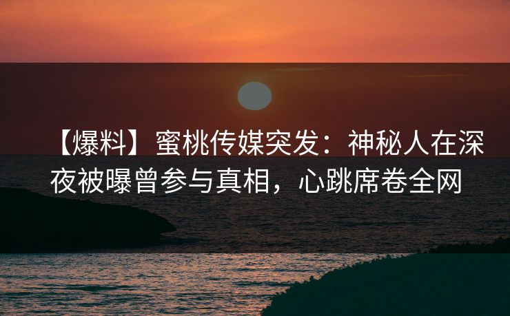 【爆料】蜜桃传媒突发：神秘人在深夜被曝曾参与真相，心跳席卷全网