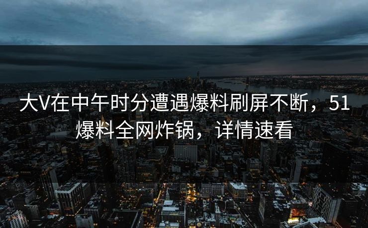 大V在中午时分遭遇爆料刷屏不断，51爆料全网炸锅，详情速看