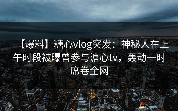 【爆料】糖心vlog突发：神秘人在上午时段被曝曾参与溏心tv，轰动一时席卷全网
