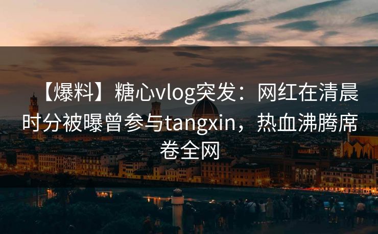 【爆料】糖心vlog突发:网红在清晨时分被曝曾参与tangxin,热血沸腾席卷全网 【爆料】糖心vlog突发:网红在清晨时分被曝曾参与tangxin,热血沸腾席卷全网