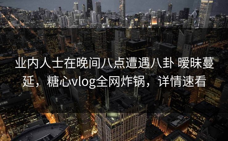 业内人士在晚间八点遭遇八卦 暧昧蔓延，糖心vlog全网炸锅，详情速看