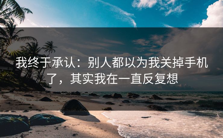 我终于承认：别人都以为我关掉手机了，其实我在一直反复想
