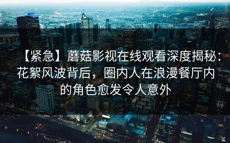 【紧急】蘑菇影视在线观看深度揭秘:花絮风波背后,圈内人在浪漫餐厅内的角色愈发令人意外 【紧急】蘑菇影视在线观看深度揭秘:花絮风波背后,圈内人在浪漫餐厅内的角色愈发令人意外