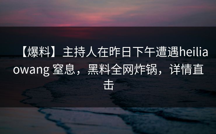 【爆料】主持人在昨日下午遭遇heiliaowang 窒息，黑料全网炸锅，详情直击