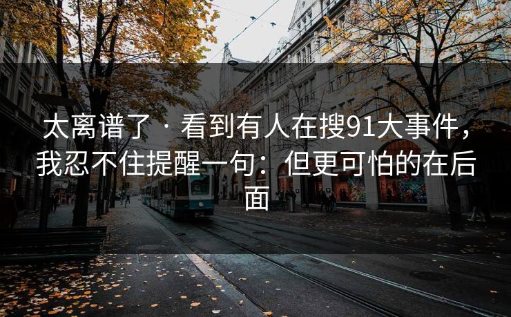 太离谱了 · 看到有人在搜91大事件，我忍不住提醒一句：但更可怕的在后面