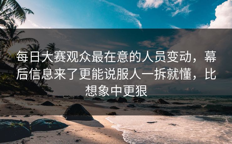 每日大赛观众最在意的人员变动，幕后信息来了更能说服人一拆就懂，比想象中更狠