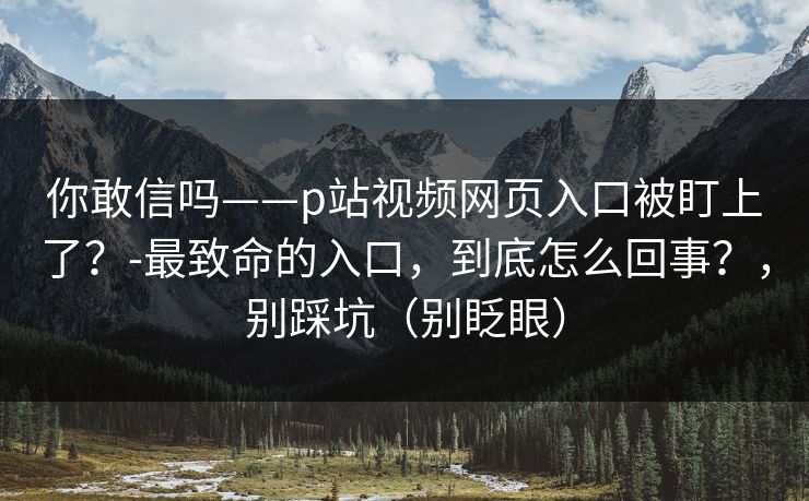 你敢信吗——p站视频网页入口被盯上了？-最致命的入口，到底怎么回事？，别踩坑（别眨眼）