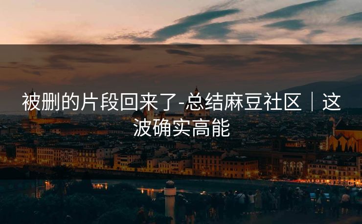 被删的片段回来了-总结麻豆社区｜这波确实高能