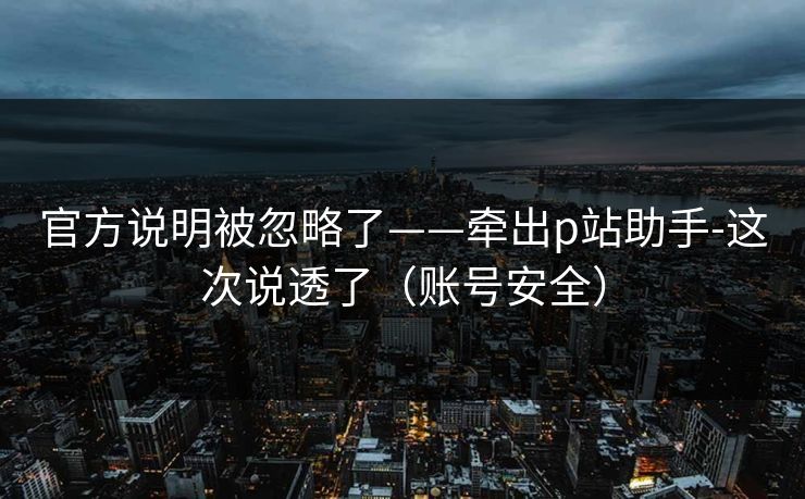 官方说明被忽略了——牵出p站助手-这次说透了（账号安全）