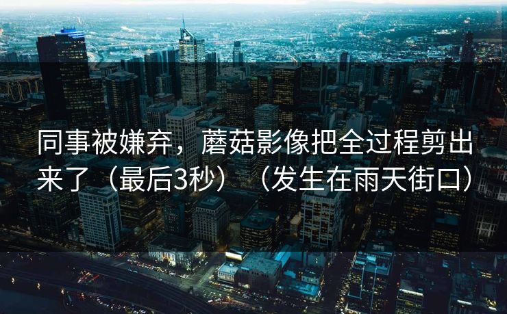 同事被嫌弃，蘑菇影像把全过程剪出来了（最后3秒）（发生在雨天街口）