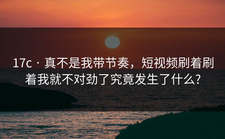 17c · 真不是我带节奏,短视频刷着刷着我就不对劲了究竟发生了什么? 17c · 真不是我带节奏,短视频刷着刷着我就不对劲了究竟发生了什么?